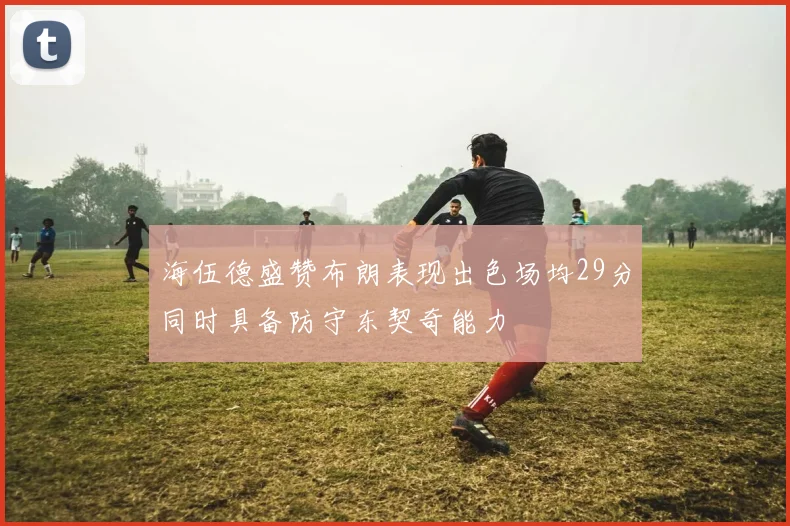 海伍德盛赞布朗表现出色场均29分同时具备防守东契奇能力