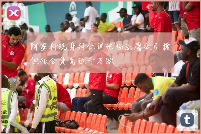 阿塞科现身拜仁训练场法鹰欲引援但转会费高达千万欧