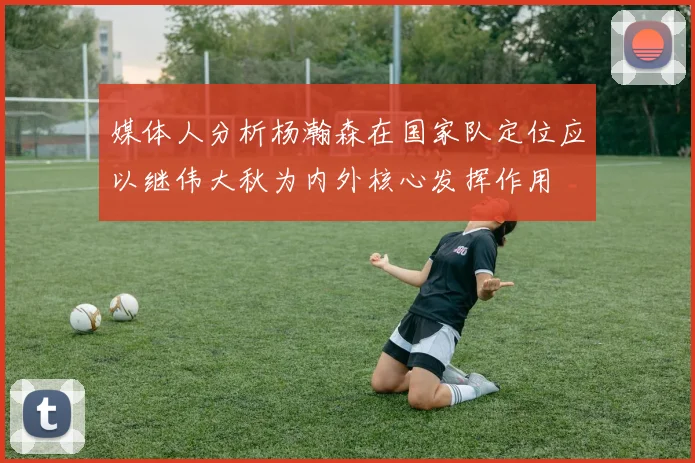 媒体人分析杨瀚森在国家队定位应以继伟大秋为内外核心发挥作用