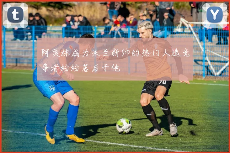 阿莫林成为米兰新帅的热门人选竞争者纷纷落后于他