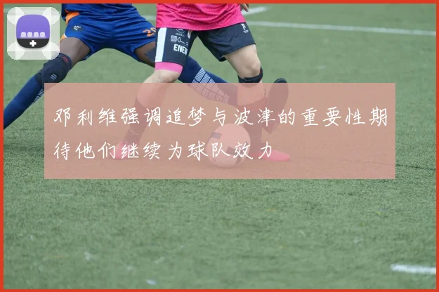 邓利维强调追梦与波津的重要性期待他们继续为球队效力