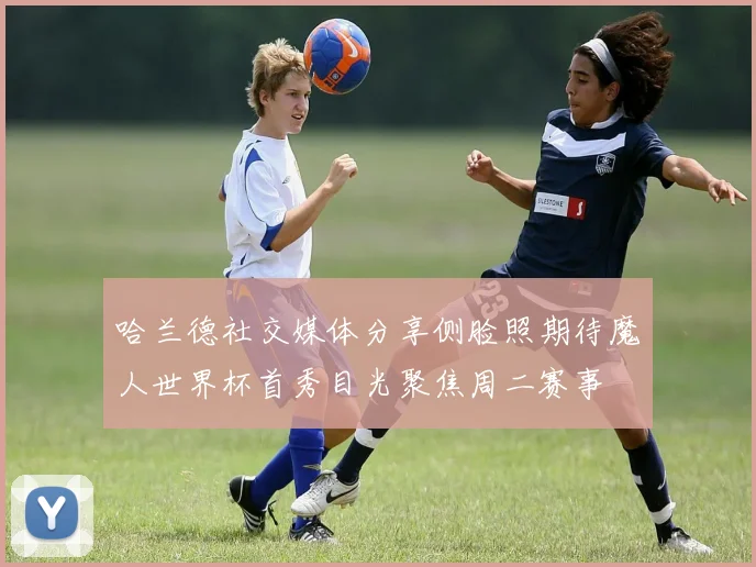 哈兰德社交媒体分享侧脸照期待魔人世界杯首秀目光聚焦周二赛事