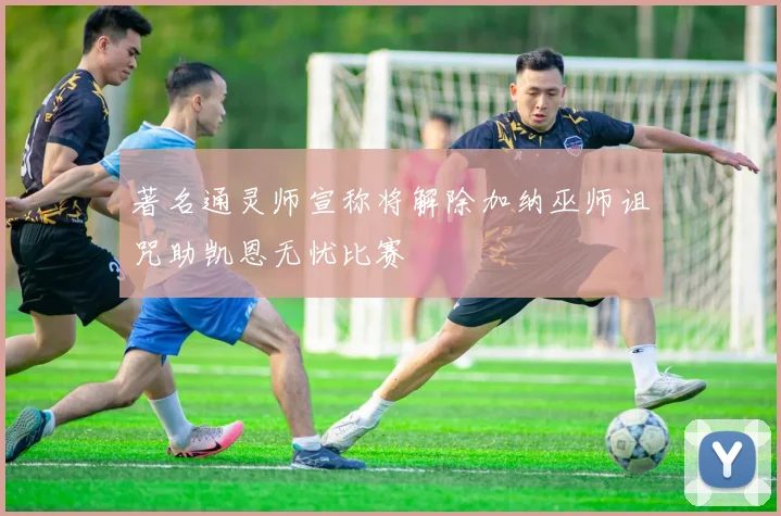 著名通灵师宣称将解除加纳巫师诅咒助凯恩无忧比赛