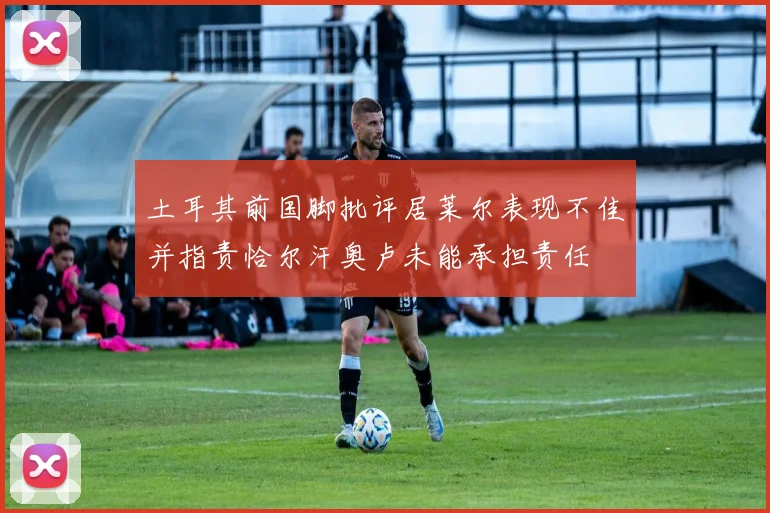 土耳其前国脚批评居莱尔表现不佳并指责恰尔汗奥卢未能承担责任