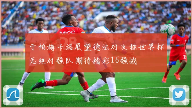 于帕梅卡诺展望德法对决称世界杯无绝对强队期待精彩16强战