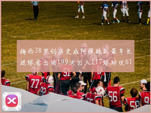 梅西38岁创历史成阿根廷队最年长进球者出场199次打入117球助攻61次