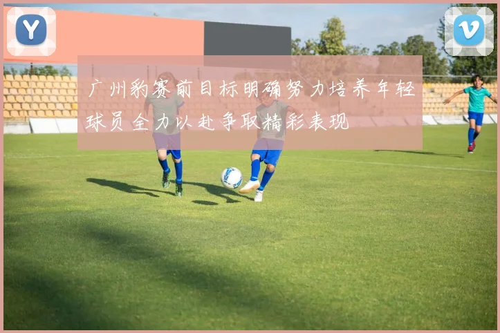 广州豹赛前目标明确努力培养年轻球员全力以赴争取精彩表现