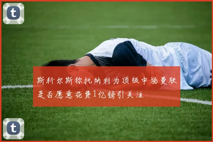 斯科尔斯称托纳利为顶级中场曼联是否愿意花费1亿镑引关注
