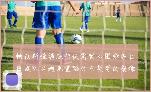 帕森斯强调独行侠需耐心围绕弗拉格建队以避免重蹈对东契奇的覆辙