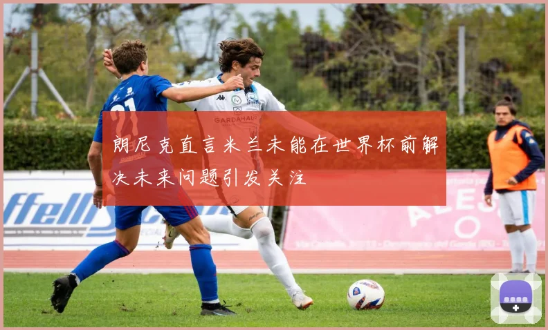 朗尼克直言米兰未能在世界杯前解决未来问题引发关注